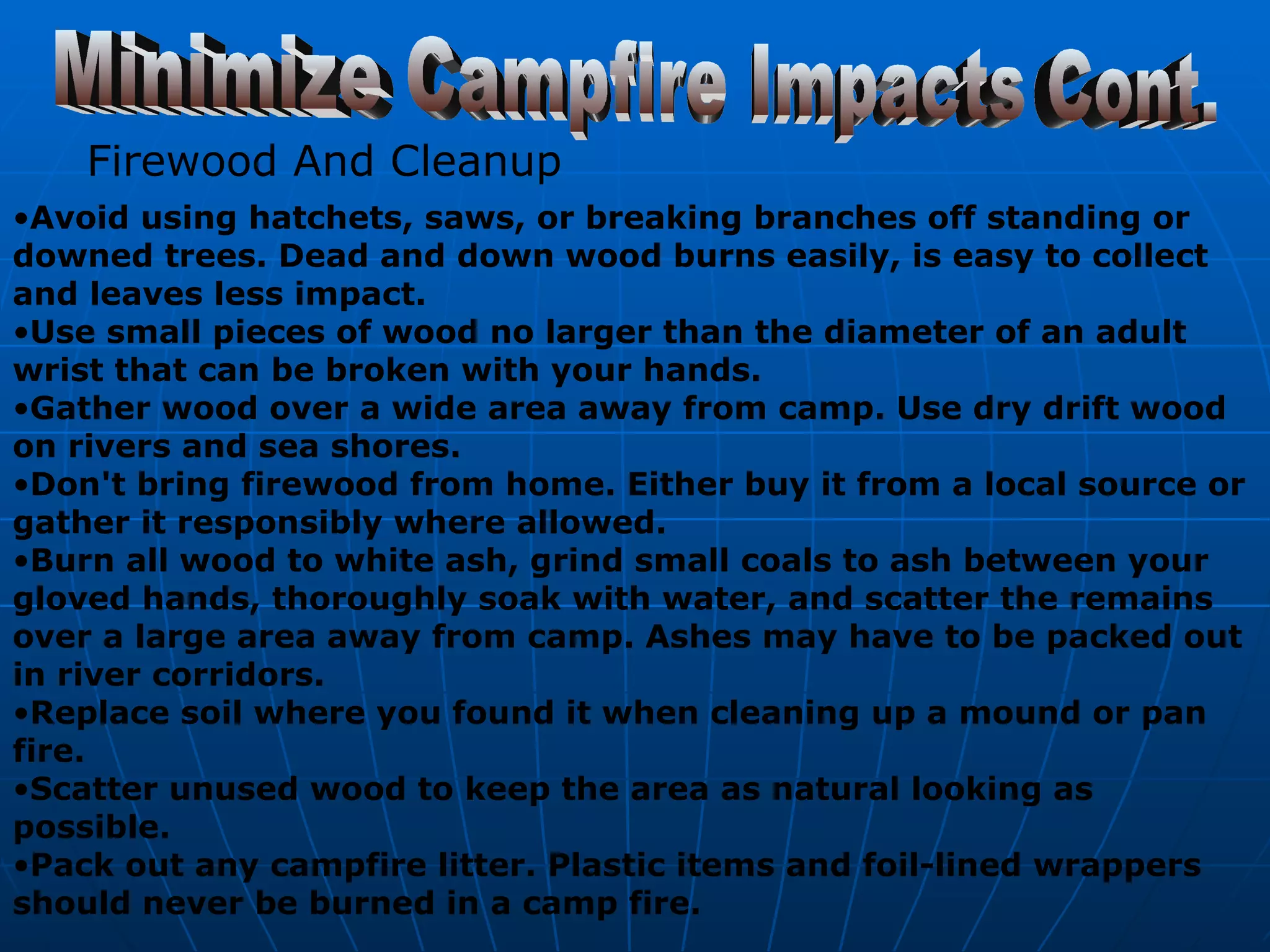 Minimize Campfire Impacts Cont. Firewood And Cleanup   Avoid using hatchets, saws, or breaking branches off standing or downed trees. Dead and down wood burns easily, is easy to collect and leaves less impact.  Use small pieces of wood no larger than the diameter of an adult wrist that can be broken with your hands.  Gather wood over a wide area away from camp. Use dry drift wood on rivers and sea shores.  Don't bring firewood from home. Either buy it from a local source or gather it responsibly where allowed.  Burn all wood to white ash, grind small coals to ash between your gloved hands, thoroughly soak with water, and scatter the remains over a large area away from camp. Ashes may have to be packed out in river corridors.  Replace soil where you found it when cleaning up a mound or pan fire.  Scatter unused wood to keep the area as natural looking as possible.  Pack out any campfire litter. Plastic items and foil-lined wrappers should never be burned in a camp fire.   