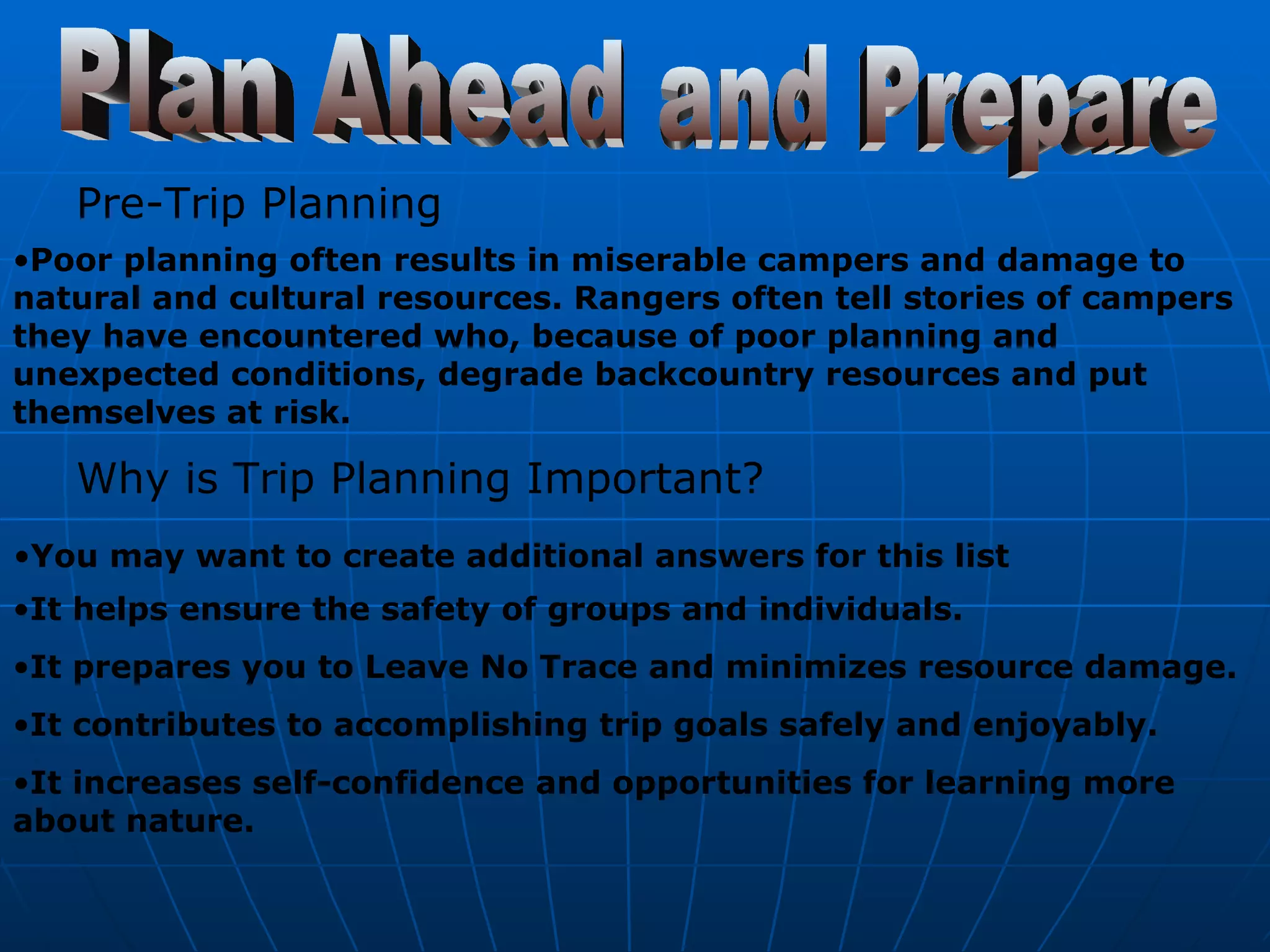 Plan Ahead and Prepare Pre-Trip Planning   Poor planning often results in miserable campers and damage to natural and cultural resources. Rangers often tell stories of campers they have encountered who, because of poor planning and unexpected conditions, degrade backcountry resources and put themselves at risk.   Why is Trip Planning Important?   You may want to create additional answers for this list   It helps ensure the safety of groups and individuals.  It prepares you to Leave No Trace and minimizes resource damage.  It contributes to accomplishing trip goals safely and enjoyably.  It increases self-confidence and opportunities for learning more about nature.   