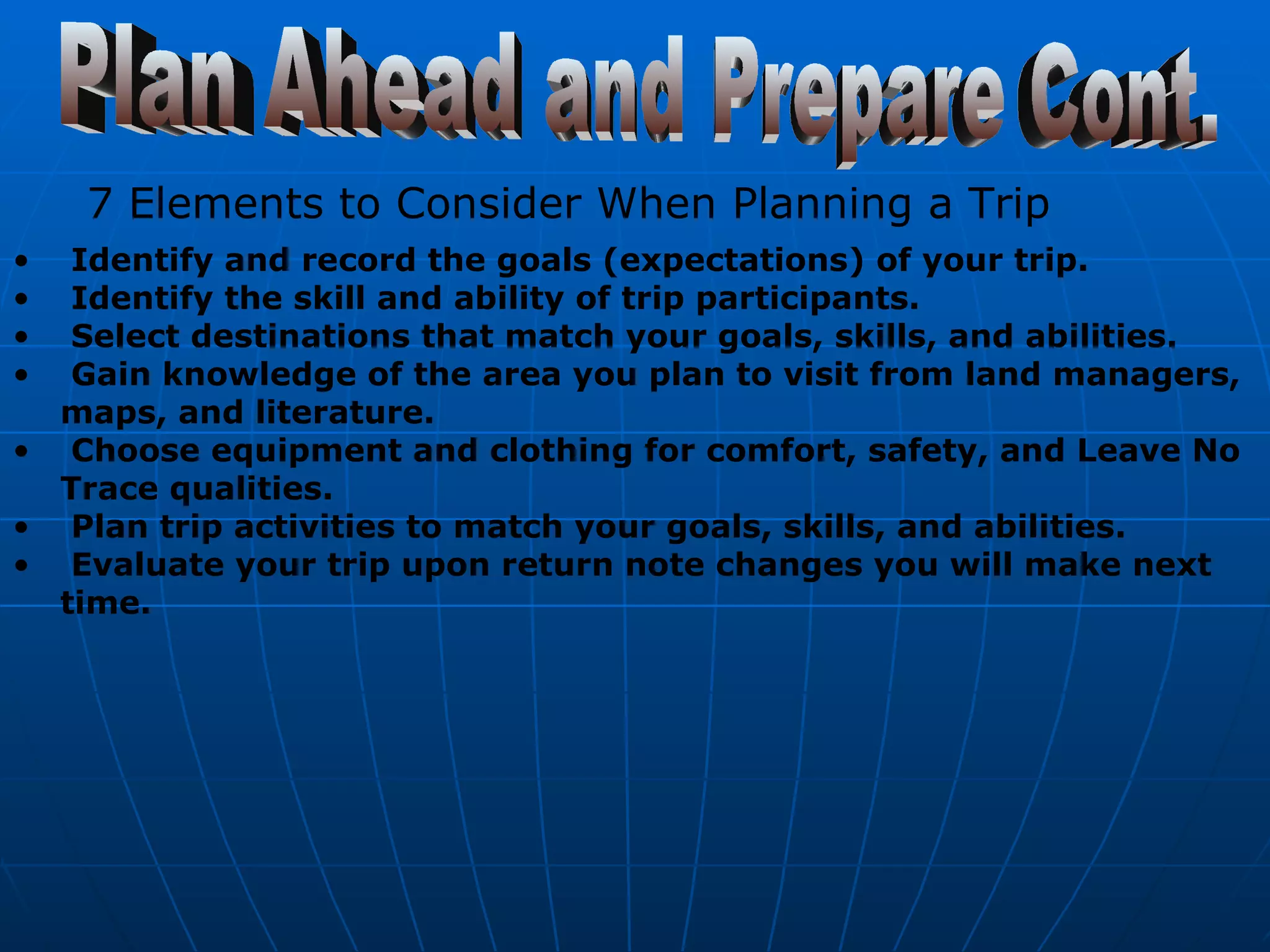 Plan Ahead and Prepare Cont. 7 Elements to Consider When Planning a Trip   Identify and record the goals (expectations) of your trip.  Identify the skill and ability of trip participants.  Select destinations that match your goals, skills, and abilities.  Gain knowledge of the area you plan to visit from land managers, maps, and literature.  Choose equipment and clothing for comfort, safety, and Leave No Trace qualities.  Plan trip activities to match your goals, skills, and abilities.  Evaluate your trip upon return note changes you will make next time.   