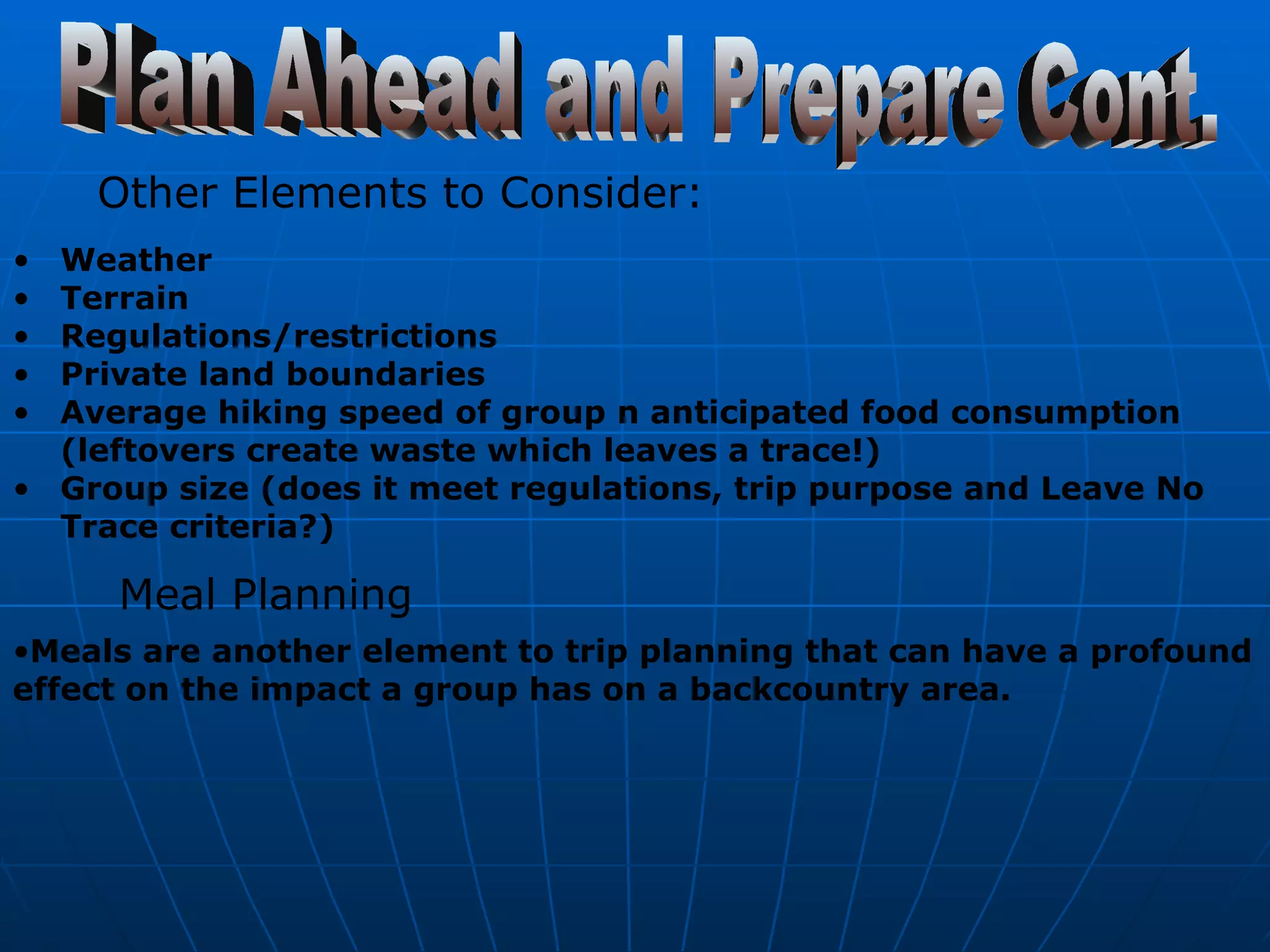 Plan Ahead and Prepare Cont. Other Elements to Consider:   Weather  Terrain  Regulations/restrictions  Private land boundaries  Average hiking speed of group n anticipated food consumption (leftovers create waste which leaves a trace!)  Group size (does it meet regulations, trip purpose and Leave No Trace criteria?)   Meal Planning   Meals are another element to trip planning that can have a profound effect on the impact a group has on a backcountry area.   