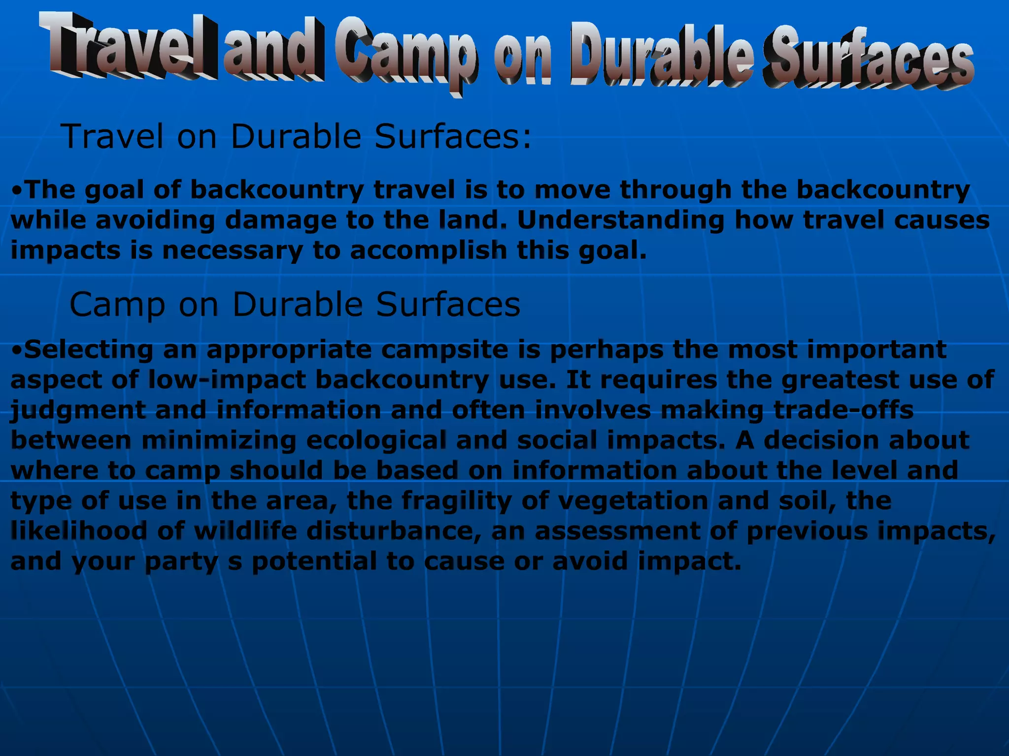 Travel and Camp on Durable Surfaces Travel on Durable Surfaces:   The goal of backcountry travel is to move through the backcountry while avoiding damage to the land. Understanding how travel causes impacts is necessary to accomplish this goal.   Camp on Durable Surfaces  Selecting an appropriate campsite is perhaps the most important aspect of low-impact backcountry use. It requires the greatest use of judgment and information and often involves making trade-offs between minimizing ecological and social impacts. A decision about where to camp should be based on information about the level and type of use in the area, the fragility of vegetation and soil, the likelihood of wildlife disturbance, an assessment of previous impacts, and your party s potential to cause or avoid impact.   