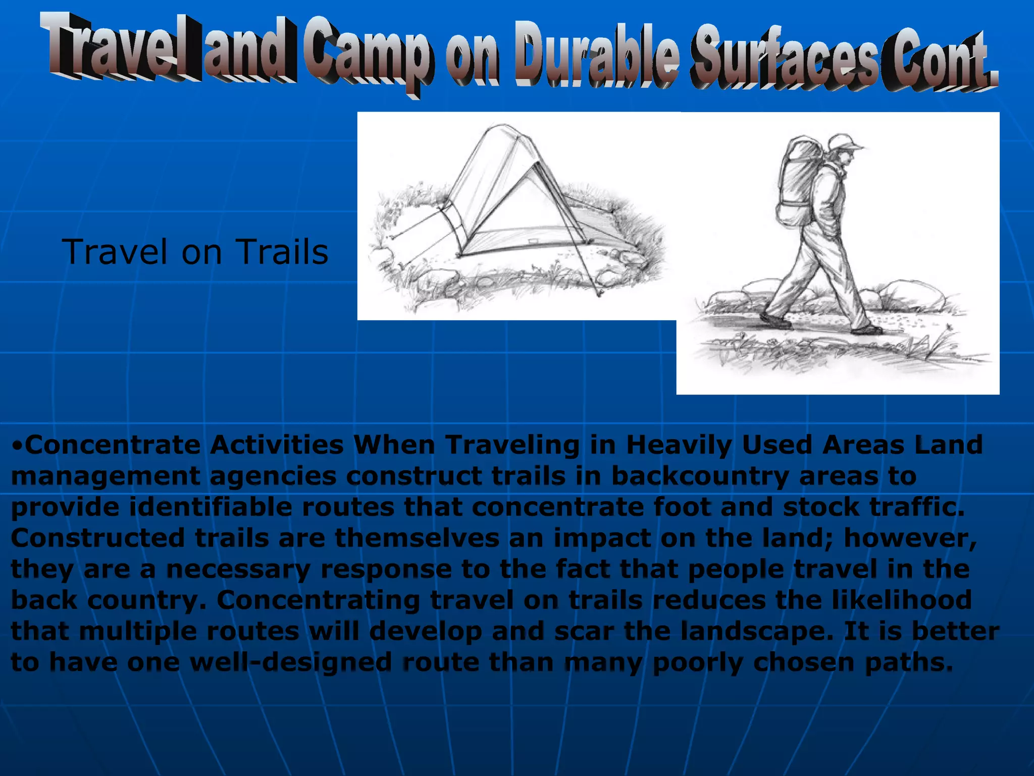 Travel and Camp on Durable Surfaces Cont. Travel on Trails  Concentrate Activities When Traveling in Heavily Used Areas Land management agencies construct trails in backcountry areas to provide identifiable routes that concentrate foot and stock traffic. Constructed trails are themselves an impact on the land; however, they are a necessary response to the fact that people travel in the back country. Concentrating travel on trails reduces the likelihood that multiple routes will develop and scar the landscape. It is better to have one well-designed route than many poorly chosen paths.   