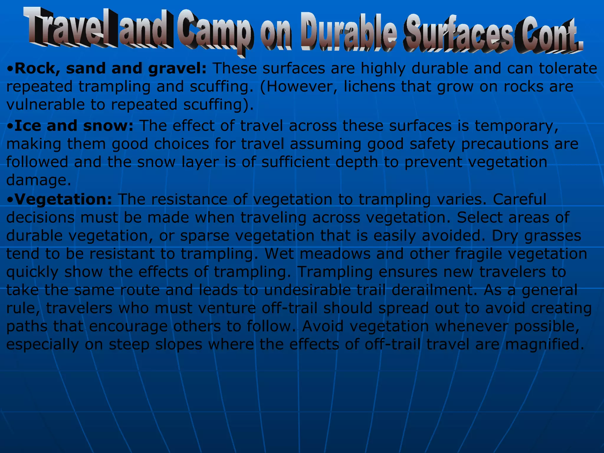 Rock, sand and gravel:  These surfaces are highly durable and can tolerate repeated trampling and scuffing. (However, lichens that grow on rocks are vulnerable to repeated scuffing).   Ice and snow:  The effect of travel across these surfaces is temporary, making them good choices for travel assuming good safety precautions are followed and the snow layer is of sufficient depth to prevent vegetation damage.  Travel and Camp on Durable Surfaces Cont. Vegetation:  The resistance of vegetation to trampling varies. Careful decisions must be made when traveling across vegetation. Select areas of durable vegetation, or sparse vegetation that is easily avoided. Dry grasses tend to be resistant to trampling. Wet meadows and other fragile vegetation quickly show the effects of trampling. Trampling ensures new travelers to take the same route and leads to undesirable trail derailment. As a general rule, travelers who must venture off-trail should spread out to avoid creating paths that encourage others to follow. Avoid vegetation whenever possible, especially on steep slopes where the effects of off-trail travel are magnified.   