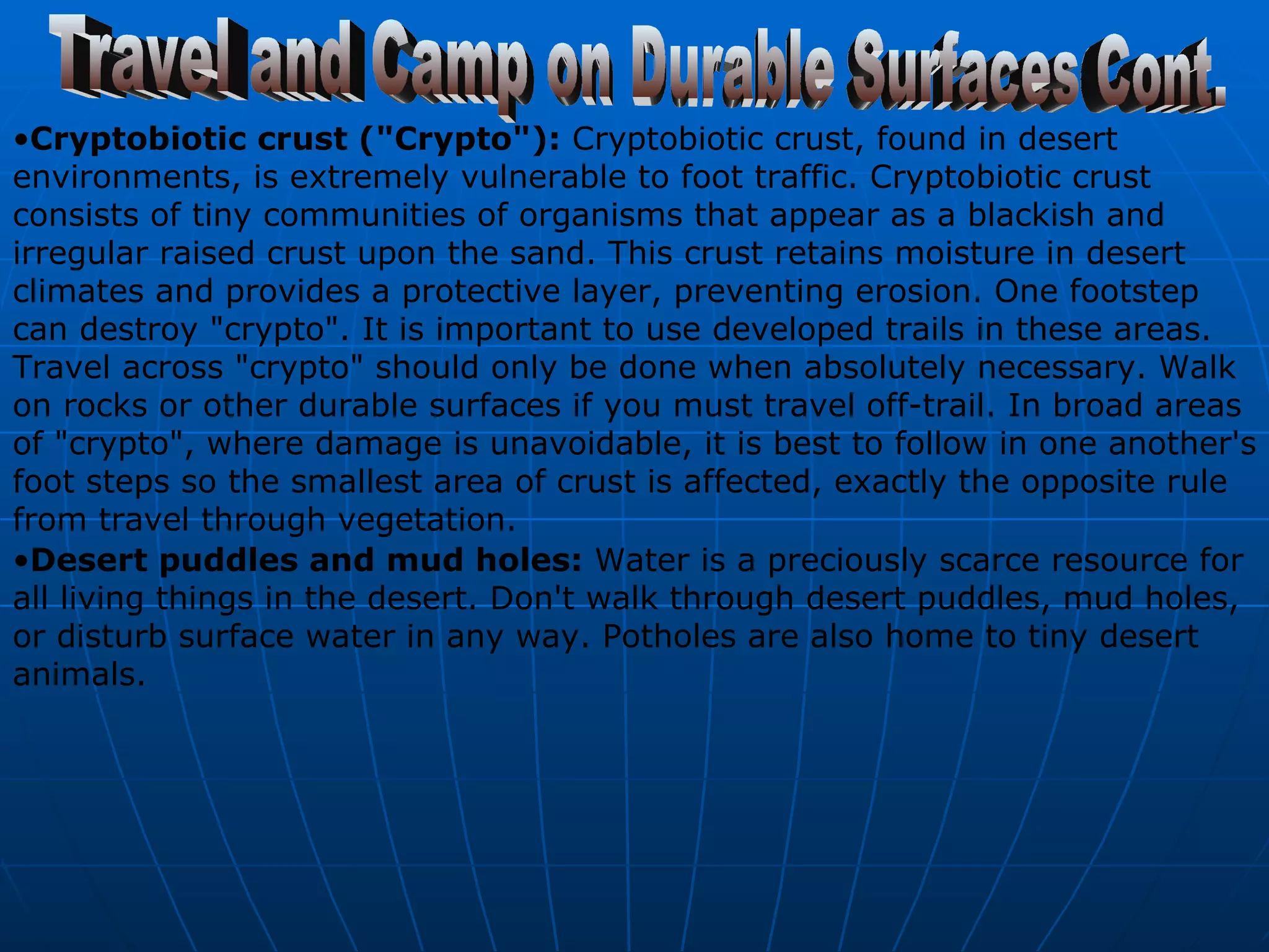 Travel and Camp on Durable Surfaces Cont. Cryptobiotic crust ("Crypto"):  Cryptobiotic crust, found in desert environments, is extremely vulnerable to foot traffic. Cryptobiotic crust consists of tiny communities of organisms that appear as a blackish and irregular raised crust upon the sand. This crust retains moisture in desert climates and provides a protective layer, preventing erosion. One footstep can destroy "crypto". It is important to use developed trails in these areas. Travel across "crypto" should only be done when absolutely necessary. Walk on rocks or other durable surfaces if you must travel off-trail. In broad areas of "crypto", where damage is unavoidable, it is best to follow in one another's foot steps so the smallest area of crust is affected, exactly the opposite rule from travel through vegetation.  Desert puddles and mud holes:  Water is a preciously scarce resource for all living things in the desert. Don't walk through desert puddles, mud holes, or disturb surface water in any way. Potholes are also home to tiny desert animals.   