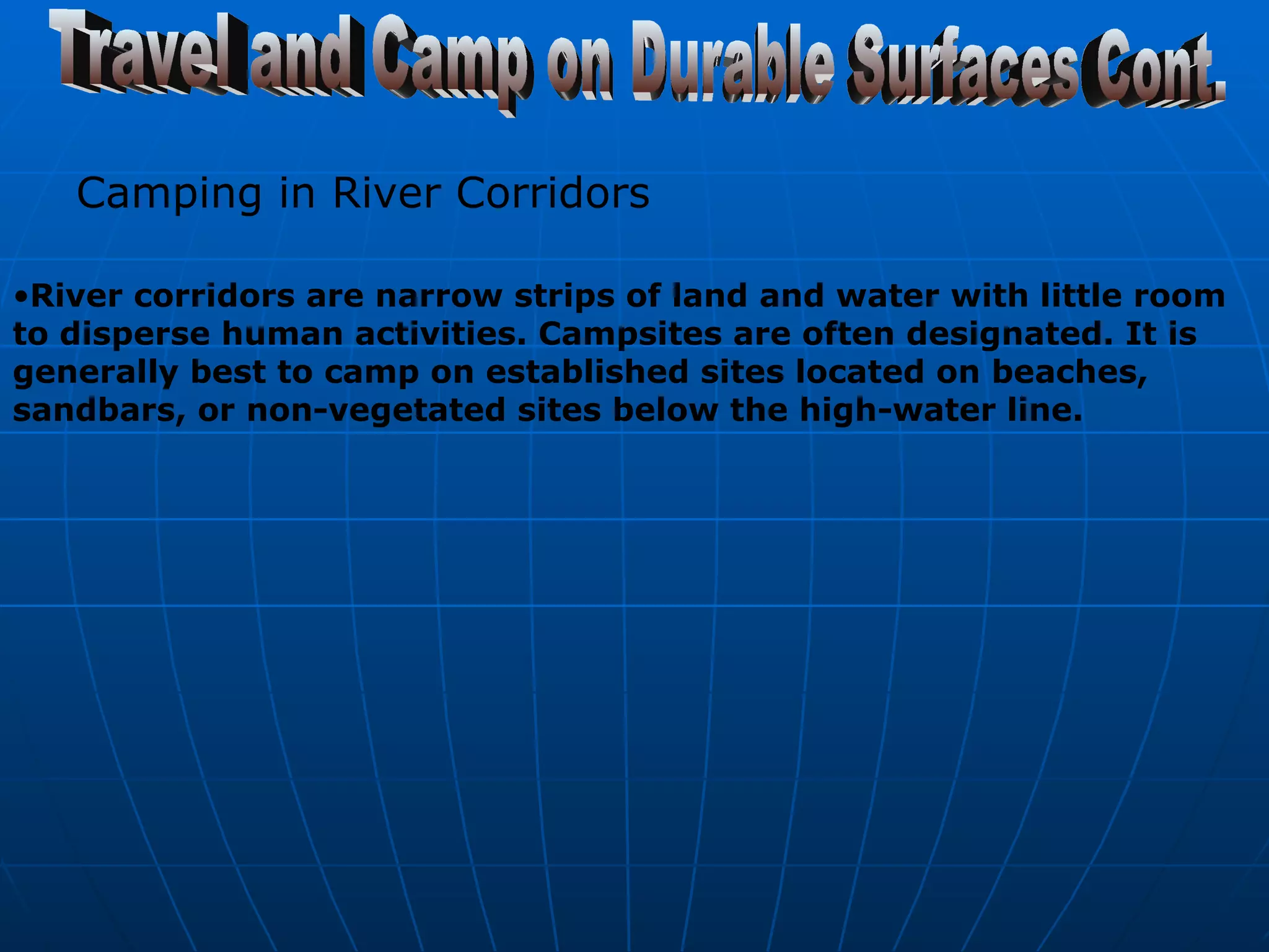 Travel and Camp on Durable Surfaces Cont. Camping in River Corridors   River corridors are narrow strips of land and water with little room to disperse human activities. Campsites are often designated. It is generally best to camp on established sites located on beaches, sandbars, or non-vegetated sites below the high-water line.   