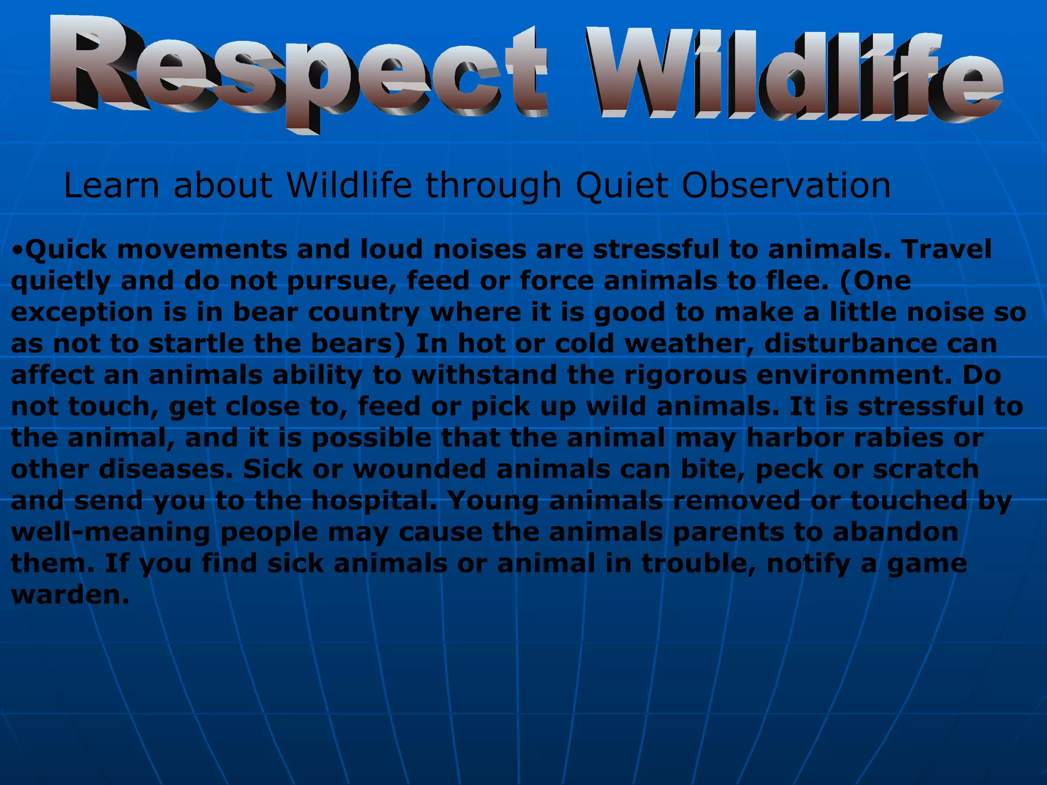 Respect Wildlife Learn about Wildlife through Quiet Observation Quick movements and loud noises are stressful to animals. Travel quietly and do not pursue, feed or force animals to flee. (One exception is in bear country where it is good to make a little noise so as not to startle the bears) In hot or cold weather, disturbance can affect an animals ability to withstand the rigorous environment. Do not touch, get close to, feed or pick up wild animals. It is stressful to the animal, and it is possible that the animal may harbor rabies or other diseases. Sick or wounded animals can bite, peck or scratch and send you to the hospital. Young animals removed or touched by well-meaning people may cause the animals parents to abandon them. If you find sick animals or animal in trouble, notify a game warden. 