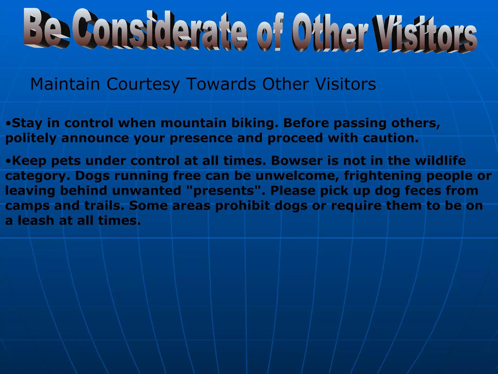 Be Considerate of Other Visitors Maintain Courtesy Towards Other Visitors   Stay in control when mountain biking. Before passing others, politely announce your presence and proceed with caution. Keep pets under control at all times. Bowser is not in the wildlife category. Dogs running free can be unwelcome, frightening people or leaving behind unwanted "presents". Please pick up dog feces from camps and trails. Some areas prohibit dogs or require them to be on a leash at all times. 