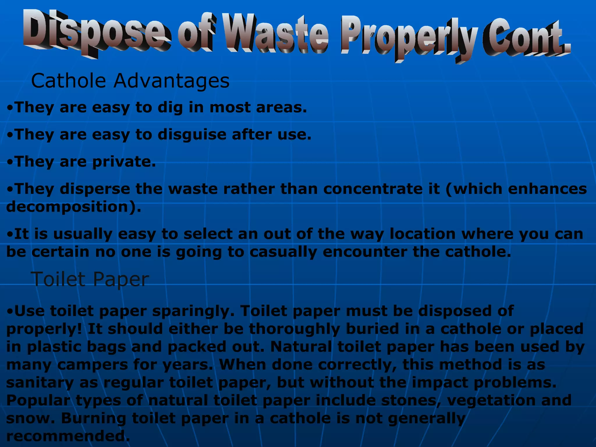 Dispose of Waste Properly Cont. Cathole Advantages They are easy to dig in most areas. They are easy to disguise after use. They are private. They disperse the waste rather than concentrate it (which enhances decomposition). It is usually easy to select an out of the way location where you can be certain no one is going to casually encounter the cathole.   Toilet Paper Use toilet paper sparingly. Toilet paper must be disposed of properly! It should either be thoroughly buried in a cathole or placed in plastic bags and packed out. Natural toilet paper has been used by many campers for years. When done correctly, this method is as sanitary as regular toilet paper, but without the impact problems. Popular types of natural toilet paper include stones, vegetation and snow. Burning toilet paper in a cathole is not generally recommended.   