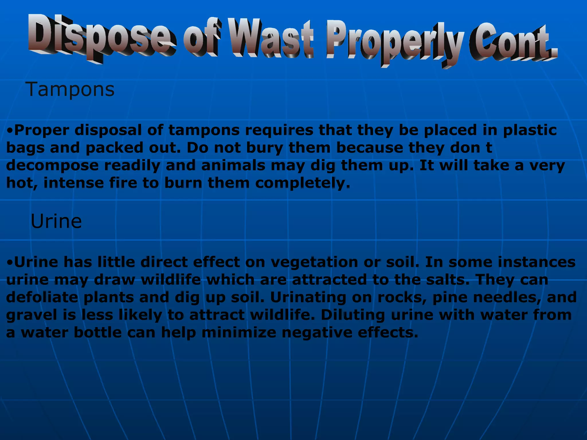 Dispose of Wast Properly Cont. Tampons Proper disposal of tampons requires that they be placed in plastic bags and packed out. Do not bury them because they don t decompose readily and animals may dig them up. It will take a very hot, intense fire to burn them completely.   Urine Urine has little direct effect on vegetation or soil. In some instances urine may draw wildlife which are attracted to the salts. They can defoliate plants and dig up soil. Urinating on rocks, pine needles, and gravel is less likely to attract wildlife. Diluting urine with water from a water bottle can help minimize negative effects.  