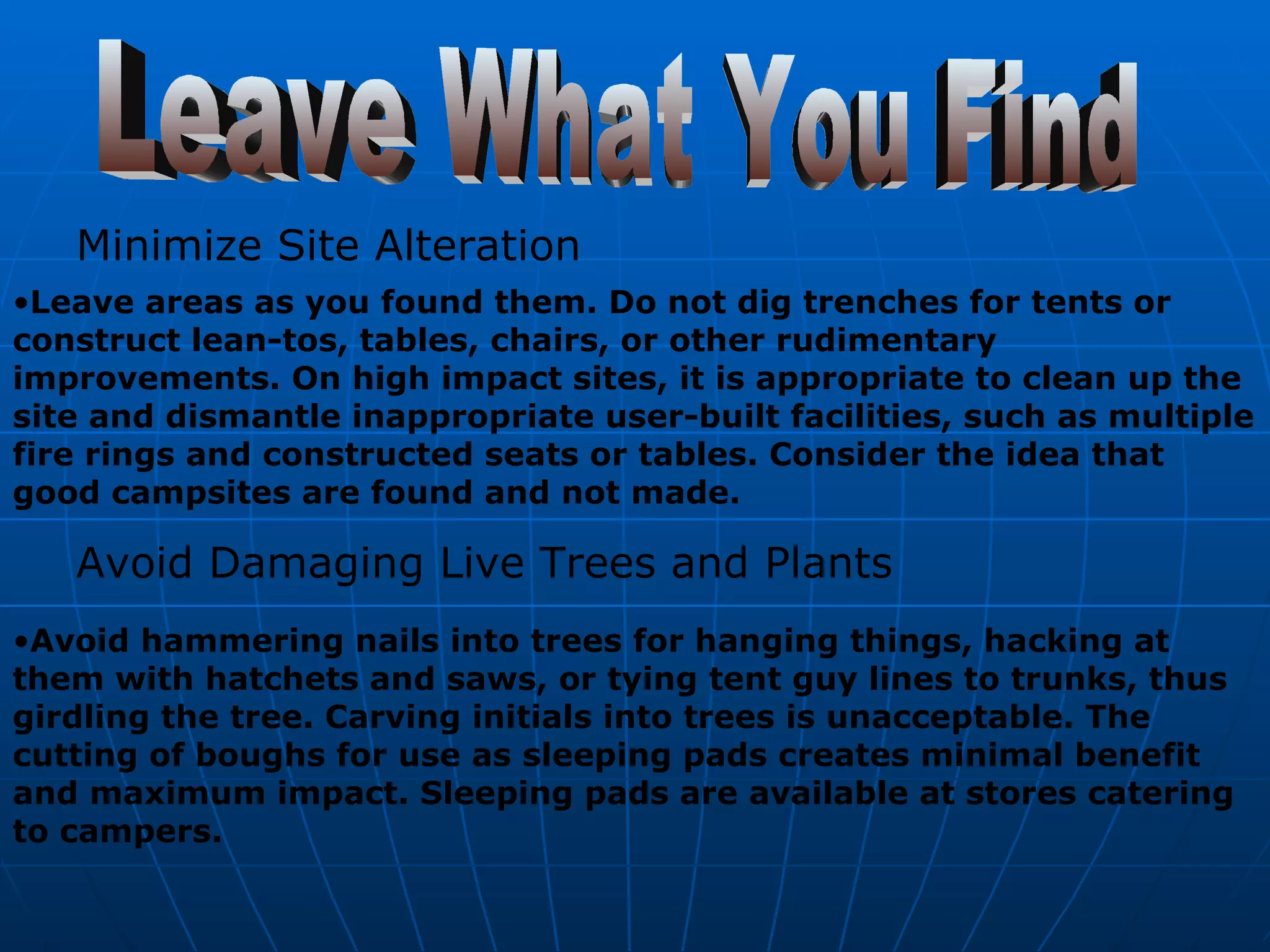 Leave What You Find Minimize Site Alteration Leave areas as you found them. Do not dig trenches for tents or construct lean-tos, tables, chairs, or other rudimentary improvements. On high impact sites, it is appropriate to clean up the site and dismantle inappropriate user-built facilities, such as multiple fire rings and constructed seats or tables. Consider the idea that good campsites are found and not made. Avoid Damaging Live Trees and Plants   Avoid hammering nails into trees for hanging things, hacking at them with hatchets and saws, or tying tent guy lines to trunks, thus girdling the tree. Carving initials into trees is unacceptable. The cutting of boughs for use as sleeping pads creates minimal benefit and maximum impact. Sleeping pads are available at stores catering to campers. 