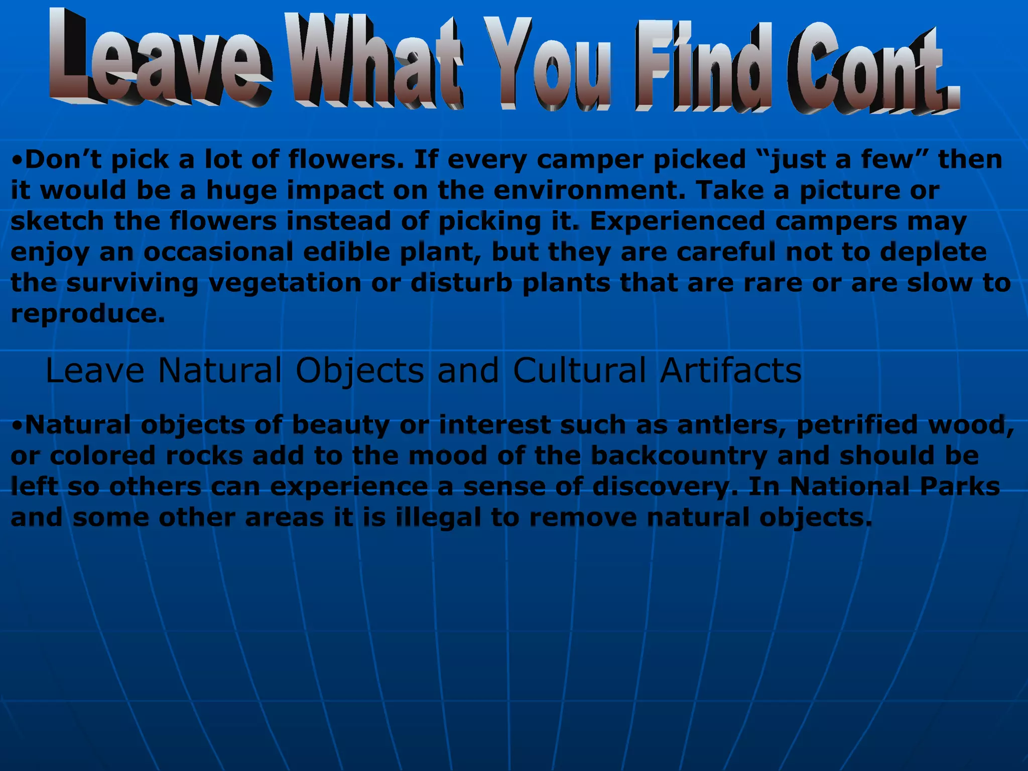 Leave What You Find Cont. Don’t pick a lot of flowers. If every camper picked “just a few” then it would be a huge impact on the environment. Take a picture or sketch the flowers instead of picking it. Experienced campers may enjoy an occasional edible plant, but they are careful not to deplete the surviving vegetation or disturb plants that are rare or are slow to reproduce.   Leave Natural Objects and Cultural Artifacts   Natural objects of beauty or interest such as antlers, petrified wood, or colored rocks add to the mood of the backcountry and should be left so others can experience a sense of discovery. In National Parks and some other areas it is illegal to remove natural objects.   