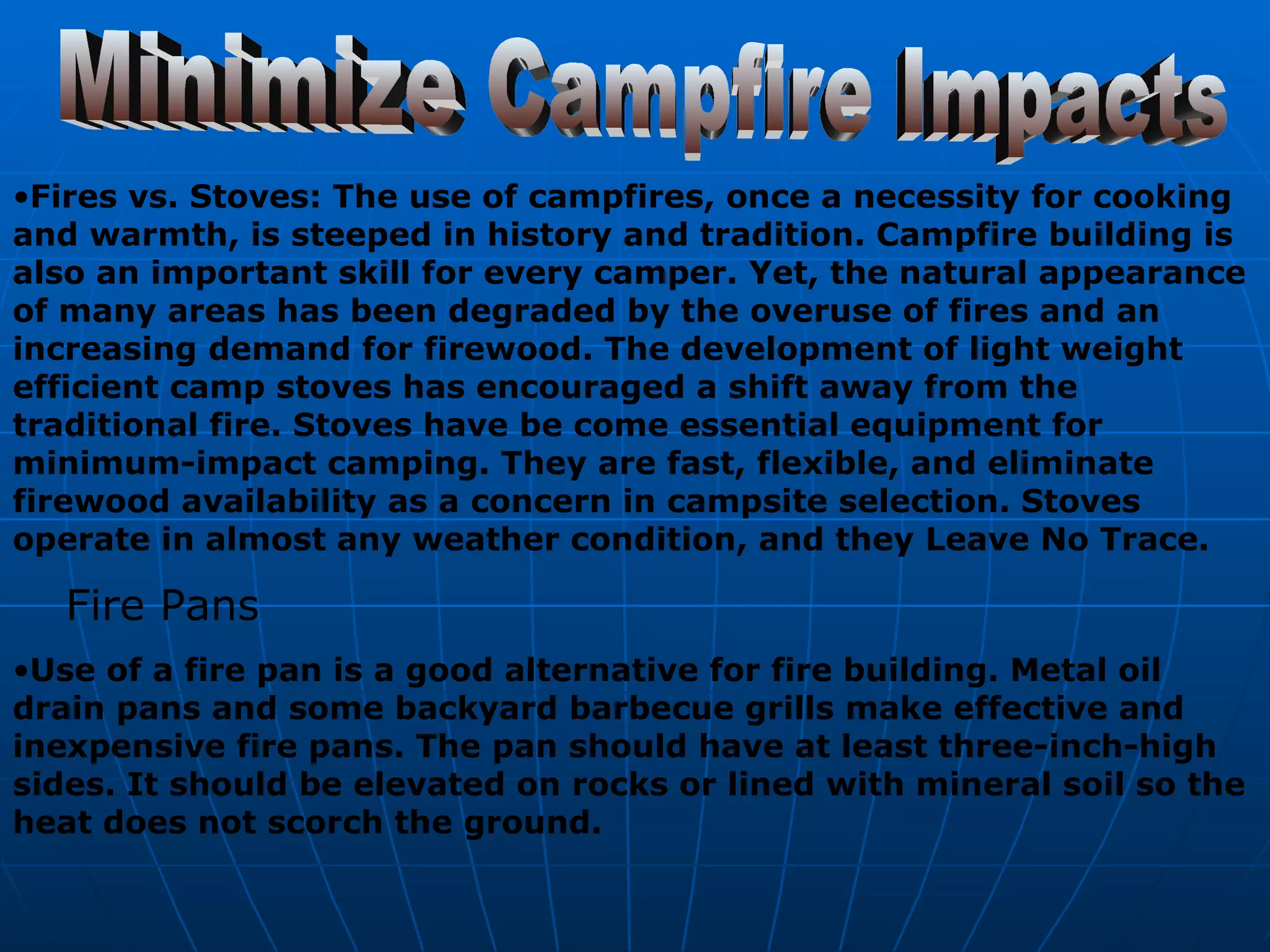 Minimize Campfire Impacts Fires vs. Stoves: The use of campfires, once a necessity for cooking and warmth, is steeped in history and tradition. Campfire building is also an important skill for every camper. Yet, the natural appearance of many areas has been degraded by the overuse of fires and an increasing demand for firewood. The development of light weight efficient camp stoves has encouraged a shift away from the traditional fire. Stoves have be come essential equipment for minimum-impact camping. They are fast, flexible, and eliminate firewood availability as a concern in campsite selection. Stoves operate in almost any weather condition, and they Leave No Trace. Fire Pans Use of a fire pan is a good alternative for fire building. Metal oil drain pans and some backyard barbecue grills make effective and inexpensive fire pans. The pan should have at least three-inch-high sides. It should be elevated on rocks or lined with mineral soil so the heat does not scorch the ground.   