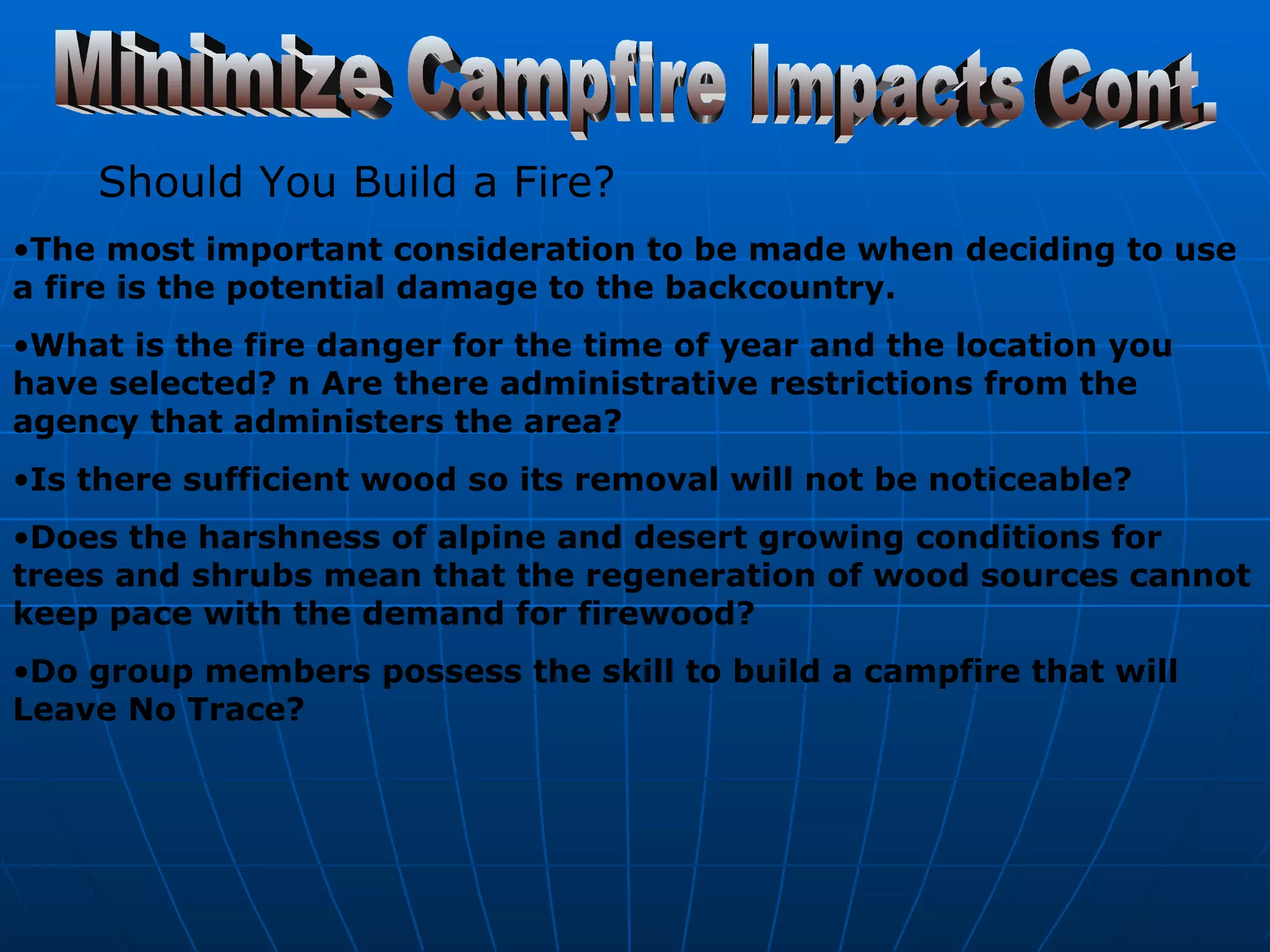 Should You Build a Fire? The most important consideration to be made when deciding to use a fire is the potential damage to the backcountry.   What is the fire danger for the time of year and the location you have selected? n Are there administrative restrictions from the agency that administers the area?  Is there sufficient wood so its removal will not be noticeable?   Does the harshness of alpine and desert growing conditions for trees and shrubs mean that the regeneration of wood sources cannot keep pace with the demand for firewood?  Do group members possess the skill to build a campfire that will Leave No Trace?   Minimize Campfire Impacts Cont. 