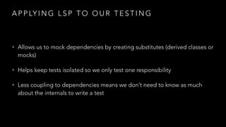 A P P LY I N G L S P T O O U R T E S T I N G
• Allows us to mock dependencies by creating substitutes (derived classes or
mocks)
• Helps keep tests isolated so we only test one responsibility
• Less coupling to dependencies means we don’t need to know as much
about the internals to write a test
 