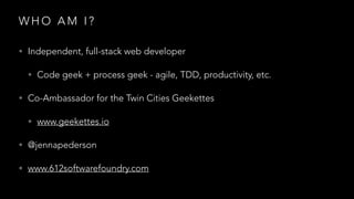 W H O A M I ?
• Independent, full-stack web developer
• Code geek + process geek - agile, TDD, productivity, etc.
• Co-Ambassador for the Twin Cities Geekettes
• www.geekettes.io
• @jennapederson
• www.612softwarefoundry.com
 