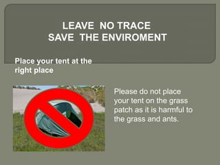 Please do not place
your tent on the grass
patch as it is harmful to
the grass and ants.
LEAVE NO TRACE
SAVE THE ENVIROMENT
Place your tent at the
right place
 