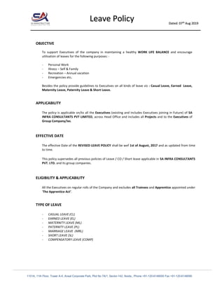________________________________________________________________________________________________________________________________________
1101A, 11th Floor, Tower A-II, Ansal Corporate Park, Plot No 7A/1, Sector-142, Noida., Phone +91-120-6148000 Fax +91-120-6148090
Leave Policy Dated: 07th
Aug 2019
OBJECTIVE
To support Executives of the company in maintaining a healthy WORK LIFE BALANCE and encourage
utilisation of leaves for the following purposes: -
- Personal Work
- Illness – Self & Family
- Recreation – Annual vacation
- Emergencies etc.
Besides the policy provide guidelines to Executives on all kinds of leave viz : Casual Leave, Earned Leave,
Maternity Leave, Paternity Leave & Short Leave.
APPLICABILITY
The policy is applicable on/to all the Executives (existing and includes Executives joining in Future) of SA
INFRA CONSULTANTS PVT LIMITED, across Head Office and includes all Projects and to the Executives of
Group Company/ies.
EFFECTIVE DATE
The effective Date of the REVISED LEAVE POLICY shall be wef 1st of August, 2017 and as updated from time
to time.
This policy supersedes all previous policies of Leave / CO / Short leave applicable in SA INFRA CONSULTANTS
PVT. LTD. and its group companies.
ELIGIBILITY & APPLICABILITY
All the Executives on regular rolls of the Company and excludes all Trainees and Apprentice appointed under
‘The Apprentice Act’.
TYPE OF LEAVE
- CASUAL LEAVE (CL)
- EARNED LEAVE (EL)
- MATERNITY LEAVE (ML)
- PATERNITY LEAVE (PL)
- MARRIAGE LEAVE (MRL)
- SHORT LEAVE (SL)
- COMPENSATORY LEAVE (COMP)
 