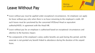 Leave Without Pay
• Leave without pay must be applied under exceptional circumstances. An employee can apply
for leave without pay only when there is no leave remaining to the employee’s credit. All
such leaves must be sanctioned by the concerned VP/Zonal Head or equivalent
authority/HOD, in agreement with the Head HR.
• Leave without pay for an employee is authorized based on exceptional circumstances and
attentive to the business impact.
• No components of the employee’s salary and/or benefits are paid during this period, and the
associate is not granted any benefit linked to attendance during the duration of the unpaid
leave.
 