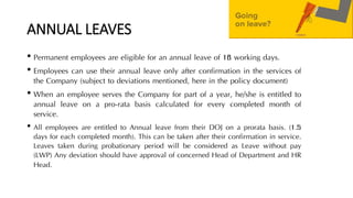 ANNUAL LEAVES
• Permanent employees are eligible for an annual leave of 18 working days.
• Employees can use their annual leave only after confirmation in the services of
the Company (subject to deviations mentioned, here in the policy document)
• When an employee serves the Company for part of a year, he/she is entitled to
annual leave on a pro-rata basis calculated for every completed month of
service.
• All employees are entitled to Annual leave from their DOJ on a prorata basis. (1.5
days for each completed month). This can be taken after their confirmation in service.
Leaves taken during probationary period will be considered as Leave without pay
(LWP) Any deviation should have approval of concerned Head of Department and HR
Head.
 