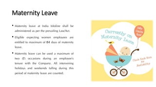 Maternity Leave
• Maternity leave at India Infoline shall be
administered as per the prevailing Law/Act.
• Eligible expecting women employees are
entitled to maximum of 84 days of maternity
leave.
• Maternity leave can be used a maximum of
two (2) occasions during an employee’s
tenure with the Company. All intervening
holidays and weekends falling during this
period of maternity leave are counted.
 