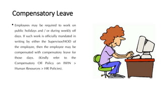 Compensatory Leave
• Employees may be required to work on
public holidays and / or during weekly off
days. If such work is officially mandated in
writing by either the Supervisor/HOD of
the employee, then the employee may be
compensated with compensatory leave for
those days. (Kindly refer to the
Compensatory Off Policy on IWIN >
Human Resources > HR Policies).
 