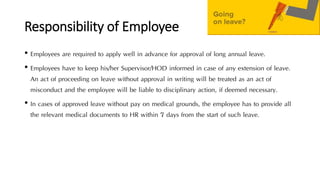 Responsibility of Employee
• Employees are required to apply well in advance for approval of long annual leave.
• Employees have to keep his/her Supervisor/HOD informed in case of any extension of leave.
An act of proceeding on leave without approval in writing will be treated as an act of
misconduct and the employee will be liable to disciplinary action, if deemed necessary.
• In cases of approved leave without pay on medical grounds, the employee has to provide all
the relevant medical documents to HR within 7 days from the start of such leave.
 