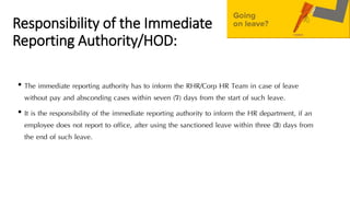 Responsibility of the Immediate
Reporting Authority/HOD:
• The immediate reporting authority has to inform the RHR/Corp HR Team in case of leave
without pay and absconding cases within seven (7) days from the start of such leave.
• It is the responsibility of the immediate reporting authority to inform the HR department, if an
employee does not report to office, after using the sanctioned leave within three (3) days from
the end of such leave.
 