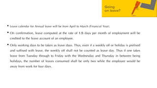 • Leave calendar for Annual leave will be from April to March (Financial Year).
• On confirmation, leave computed at the rate of 1.5 days per month of employment will be
credited to the leave account of an employee.
• Only working days to be taken as leave days. Thus, even if a weekly off or holiday is prefixed
and suffixed with leave, the weekly off shall not be counted as leave day. Thus if one takes
leave from Tuesday through to Friday with the Wednesday and Thursday in between being
holidays, the number of leaves consumed shall be only two while the employee would be
away from work for four days.
 