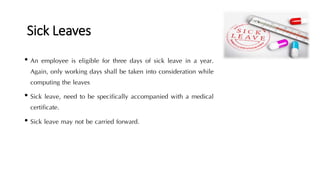 Sick Leaves
• An employee is eligible for three days of sick leave in a year.
Again, only working days shall be taken into consideration while
computing the leaves
• Sick leave, need to be specifically accompanied with a medical
certificate.
• Sick leave may not be carried forward.
 