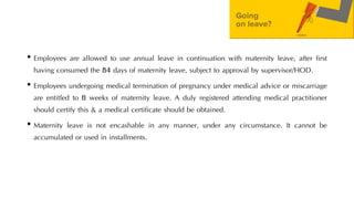 • Employees are allowed to use annual leave in continuation with maternity leave, after first
having consumed the 84 days of maternity leave, subject to approval by supervisor/HOD.
• Employees undergoing medical termination of pregnancy under medical advice or miscarriage
are entitled to 6 weeks of maternity leave. A duly registered attending medical practitioner
should certify this & a medical certificate should be obtained.
• Maternity leave is not encashable in any manner, under any circumstance. It cannot be
accumulated or used in installments.
 