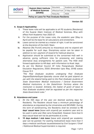 Gujarat Adani Institute
of Medical Sciences
(GAIMS)
Document Academic and HR Department
Effective From 01 May, 2020
Policy No: 4026
Policy on Leave for Post Graduate Residents
Page - 1 of 4
Version: 02
A. Scope & Applicability:
i. These leave rules will be applicable to all PG students (Residents)
of the Gujarat Adani Institute of Medical Sciences, Bhuj with
effect from Academic Year 2020-21.
ii. For the purpose of the Leave rules, the academic year (May to
April) will be the base for all calculations and entitlement.
iii. Leave cannot be claimed as a matter of right. It will be sanctioned
at the discretion of the HoD / Dean.
iv. Absence (No Punch) amounts to misconduct and no stipend will
be payable for such days. Disciplinary action can be taken in
addition to non- payment of stipend for habitual absence.
v. Application should be submitted to the concerned HoD well in
advance, giving sufficient time for processing and making
alternative duty arrangements for patient care. The HOD shall
forward application to HR dept. with information to Acad. dept.
vi. As per the Medical Council Of India Postgraduate Medical
Education Regulations, 2000 (Amended Upto May, 2018) states
Clause 13.3
“The Post Graduate students undergoing Post Graduate
Degree/Diploma/Super-Specialty course shall be paid stipend on
par with the stipend being paid to the Post Graduate students of
State Government Medical Institutions / Central Government
Medical Institutions, in the State/Union Territory where the
institution is located. Similarly, the matter of grant of leave to
Post Graduate students shall be regulated as per the respective
State Government rules.”
B. Attendance and Leave
i. All the 365 days of the year are deemed working days for
Residents. The Resident should have a minimum percentage of
attendance as stipulated by the Universities and MCI/NMC. During
the term of work/training, the Residents shall be entitled to 15
days’ casual leave (leave with stipend) per academic year and to
be used in same year (Not carry forwarded). However more than 6
days casual leave will not be permissible at a time.
ii. 15 days medical / sick leave (leave with stipend) per academic
year can be granted. For availing medical/sick leave more than 3
days a medical certificate issued/attested by Civil Surgeon / Chief
/ Additional Medical Superintendent is required.
 