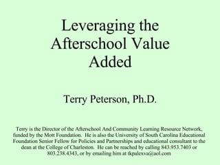 Leveraging the Afterschool Value Added Terry Peterson, Ph.D . Terry is the Director of the Afterschool And Community Learning Resource Network, funded by the Mott Foundation.  He is also the University of South Carolina Educational Foundation Senior Fellow for Policies and Partnerships and educational consultant to the dean at the College of Charleston.  He can be reached by calling 843.953.7403 or 803.238.4343, or by emailing him at tkpalexva@aol.com 