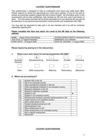 LEAVERS’ QUESTIONNAIRE

This questionnaire is designed to help us understand more about why staffs leave OBU.
Please respond by ticking the appropriate box under each question. If you do not wish to
answer any particular question please feel free to leave it blank. All information given in this
questionnaire will be kept confidential, held centrally by HR and only used if permission is
given. The information provided will be stored separately from your personal file and will not
be referred to in any personal documentation concerned with your employment with OBU.

You may also be requested to take part in an exit interview and if so will be contacted
separately regarding this.

Please complete this form and return via e-mail to the HR dept on the following
address.

NAME: Kwasi Owusu-Asomaning                             SCHOOL/DIRECTORATE: Business School
JOB TITLE: IT Support Assistant                         MANAGER: Ian G Baldwin
START DATE : 18 August 2008                             DATE OF LEAVING: 17 August 2009


Please respond by placing an in the relevant box:


1.      What is your main reason for leaving employment with OBU?
                                X
     Domestic/        Education/training     End of contract        Ill health       Relocating
     Personal



        Other         Other employment           Maternity       Redundancy          Retirement


2. Where are you moving to?

          01     Another HEI in the UK
          02     HEI in an overseas country
          03     Other educational institution in the UK
          04     Other educational institution in an overseas country
          05     Research Institution in the UK
          06     Research Institution overseas
          07     Student in UK                                                   X
          08     Student in an overseas country
          09     NHS/General medical or general dental practice in UK
          10     Health service in an overseas country
          11     Other public sector in UK
          12     Private industry/commerce in UK
          13     Self-employed in UK
          14     Other employment in UK
          15     Other employment in an overseas country
          21     Not in regular employment
          22     Retirement




                                LEAVERS’ QUESTIONNAIRE


                                                                                              1
 
