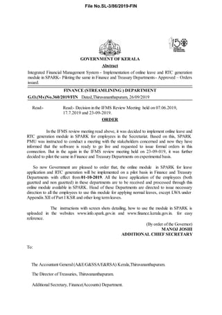 G.O.(Ms)No.360/2019/FIN Dated,Thiruvananthapuram, 26/09/2019
Read:- Read:- Decision in the IFMS Review Meeting held on 07.06.2019,
17.7.2019 and 23-09-2019.
GOVERNMENT OF KERALA
Abstract
Integrated Financial Management System - Implementation of online leave and RTC generation
module in SPARK- Piloting the same in Finance and Treasury Departments- Approved – Orders
issued.
FINANCE (STREAMLINING ) DEPARTMENT
ORDER
In the IFMS review meeting read above, it was decided to implement online leave and
RTC generation module in SPARK for employees in the Secretariat. Based on this, SPARK
PMU was instructed to conduct a meeting with the stakeholders concerned and now they have
informed that the software is ready to go live and requested to issue formal orders in this
connection. But in the again in the IFMS review meeting held on 23-09-019, it was further
decided to pilot the same in Finance and Treasury Departments on experimental basis.
So now Government are pleased to order that, the online module in SPARK for leave
application and RTC generation will be implemented on a pilot basis in Finance and Treasury
Departments with effect from 01-10-2019. All the leave application of the employees (both
gazetted and non gazetted) in these departments are to be received and processed through this
online module available in SPARK. Head of these Departments are directed to issue necessary
direction to all the employees to use this module for applying normal leaves, except LWA under
Appendix XII of Part I KSR and other long term leaves.
The instructions with screen shots detailing, how to use the module in SPARK is
uploaded in the websites www.info.spark.gov.in and www.finance.kerala.gov.in. for easy
reference.
(By order of the Governor)
MANOJ JOSHI
ADDITIONAL CHIEF SECRETARY
To:
The Accountant General (A&E/G&SSA/E&RSA) Kerala,Thiruvananthapuram.
The Director of Treasuries, Thiruvananthapuram.
Additional Secretary, Finance(Accounts) Department.
File No.SL-3/86/2019-FIN
 