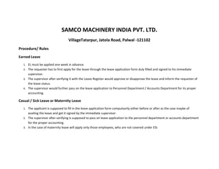 SAMCO MACHINERY INDIA PVT. LTD.
                                   VillageTatarpur, Jatola Road, Palwal -121102
Procedure/ Rules
Earned Leave
  1. EL must be applied one week in advance.
  2. The requester has to first apply for the leave through the leave application form duly filled and signed to his immediate
     supervisor.
  3. The supervisor after verifying it with the Leave Register would approve or disapprove the leave and inform the requester of
     the leave status.
  4. The supervisor would further pass on the leave application to Personnel Department / Accounts Department for its proper
     accounting.

Casual / Sick Leave or Maternity Leave
  1. The applicant is supposed to fill in the leave application form compulsorily either before or after as the case maybe of
     availing the leave and get it signed by the immediate supervisor.
  2. The supervisor after verifying is supposed to pass on leave application to the personnel department or accounts department
     for the proper accounting.
  3. In the case of maternity leave will apply only those employees, who are not covered under ESI.
 