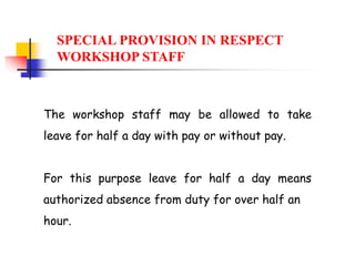 The workshop staff may be allowed to take
leave for half a day with pay or without pay.
For this purpose leave for half a day means
authorized absence from duty for over half an
hour.
SPECIAL PROVISION IN RESPECT
WORKSHOP STAFF
 