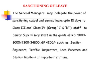 The General Managers may delegate the power of
sanctioning casual and earned leave upto 15 days to
Class III and Class IV (Group “C’ & “D” ) staff to
Senior Supervisory staff in the grade of RS. 5000-
8000/9300-34800, GP 4200/- such as Section
Engineers, Traffic Inspectors, Loco Foremen and
Station Masters of important stations.
SANCTIONING OF LEAVE
 
