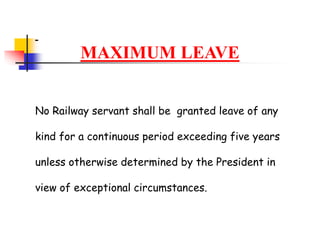 MAXIMUM LEAVE
No Railway servant shall be granted leave of any
kind for a continuous period exceeding five years
unless otherwise determined by the President in
view of exceptional circumstances.
 