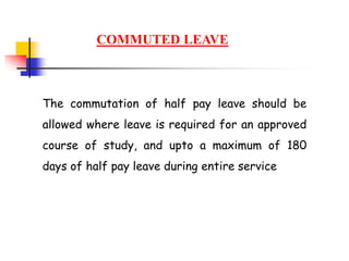 COMMUTED LEAVE
The commutation of half pay leave should be
allowed where leave is required for an approved
course of study, and upto a maximum of 180
days of half pay leave during entire service
 