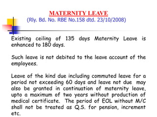 MATERNITY LEAVE
(Rly. Bd. No. RBE No.158 dtd. 23/10/2008)
Existing ceiling of 135 days Maternity Leave is
enhanced to 180 days.
Such leave is not debited to the leave account of the
employees.
Leave of the kind due including commuted leave for a
period not exceeding 60 days and leave not due may
also be granted in continuation of maternity leave,
upto a maximum of two years without production of
medical certificate. The period of EOL without M/C
shall not be treated as Q.S. for pension, increment
etc.
 