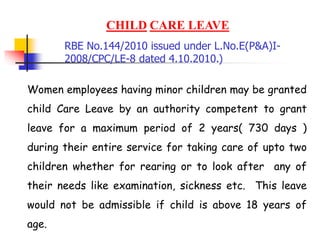 CHILD CARE LEAVE
Women employees having minor children may be granted
child Care Leave by an authority competent to grant
leave for a maximum period of 2 years( 730 days )
during their entire service for taking care of upto two
children whether for rearing or to look after any of
their needs like examination, sickness etc. This leave
would not be admissible if child is above 18 years of
age.
RBE No.144/2010 issued under L.No.E(P&A)I-
2008/CPC/LE-8 dated 4.10.2010.)
 