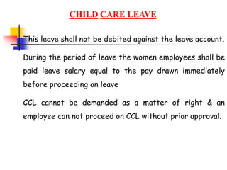CHILD CARE LEAVE
This leave shall not be debited against the leave account.
During the period of leave the women employees shall be
paid leave salary equal to the pay drawn immediately
before proceeding on leave
CCL cannot be demanded as a matter of right & an
employee can not proceed on CCL without prior approval.
 