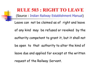 RULE 503 : RIGHT TO LEAVE
Leave can not be claimed as of right and leave
of any kind may be refused or revoked by the
authority competent to grant it, but it shall not
be open to that authority to alter the kind of
leave due and applied for except at the written
request of the Railway Servant.
(Source : Indian Railway Establishment Manual)
 