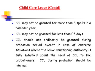 Child Care Leave (Contd)
 CCL may not be granted for more than 3 spells in a
calendar year,
 CCL may not be granted for less than 05 days.
 CCL should not ordinarily be granted during
probation period except in case of extreme
situations where the leave sanctioning authority is
fully satisfied about the need of CCL to the
probationers. CCL during probation should be
minimal.
 