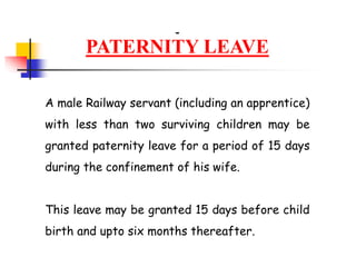 PATERNITY LEAVE
A male Railway servant (including an apprentice)
with less than two surviving children may be
granted paternity leave for a period of 15 days
during the confinement of his wife.
This leave may be granted 15 days before child
birth and upto six months thereafter.
 