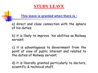 STUDY LEAVE
This leave is granted when there is :
a) direct and close connection with the sphere
of his duties;
b) it is likely to improve his abilities as Railway
servant;
c) it is advantageous to Government from the
point of view of public interest and related to
the duties of Railway servant;
d) it is liberally granted particularly to doctors,
scientific & technical staff.
 