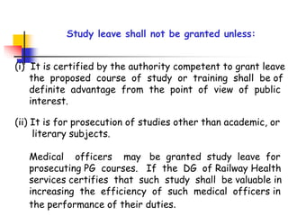 Study leave shall not be granted unless:
(i) It is certified by the authority competent to grant leave
the proposed course of study or training shall be of
definite advantage from the point of view of public
interest.
(ii) It is for prosecution of studies other than academic, or
literary subjects.
Medical officers may be granted study leave for
prosecuting PG courses. If the DG of Railway Health
services certifies that such study shall be valuable in
increasing the efficiency of such medical officers in
the performance of their duties.
 