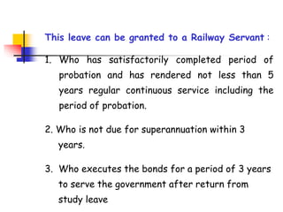 This leave can be granted to a Railway Servant :
1. Who has satisfactorily completed period of
probation and has rendered not less than 5
years regular continuous service including the
period of probation.
2. Who is not due for superannuation within 3
. years.
3. Who executes the bonds for a period of 3 years
. to serve the government after return from . . .
. study leave
 