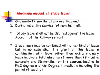 Maximum amount of study leave:
1. Ordinarily 12 months at any one time and
2. During his entire service, 24 months in all.
* Study leave shall not be debited against the leave
Account of the Railway servant.
* Study leave may be combined with other kind of leave
but in no case shall the grant of this leave in
combination with leave other than extra ordinary
leave involve a total absence of more than 28 months
generally and 36 months for the courses leading to
Ph.D degree and P.G. Degree in medicine including the
period of vacation
 