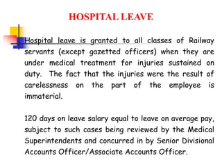 HOSPITAL LEAVE
Hospital leave is granted to all classes of Railway
servants (except gazetted officers) when they are
under medical treatment for injuries sustained on
duty. The fact that the injuries were the result of
carelessness on the part of the employee is
immaterial.
120 days on leave salary equal to leave on average pay,
subject to such cases being reviewed by the Medical
Superintendents and concurred in by Senior Divisional
Accounts Officer/Associate Accounts Officer.
 